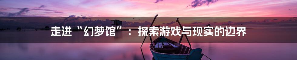 走进“幻梦馆”:探索游戏与现实的边界
