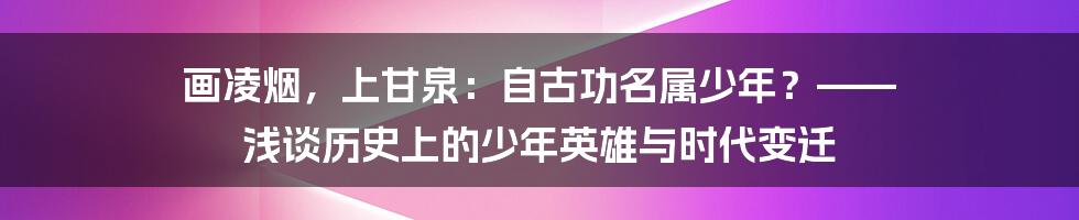 画凌烟,上甘泉:自古功名属少年?—— 浅谈历史上的少年英雄与时代变迁
