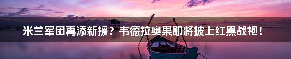 米兰军团再添新援？韦德拉奥果即将披上红黑战袍！