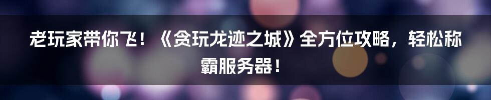 老玩家带你飞！《贪玩龙迹之城》全方位攻略，轻松称霸服务器！