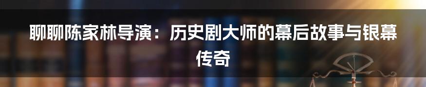 聊聊陈家林导演:历史剧大师的幕后故事与银幕传奇