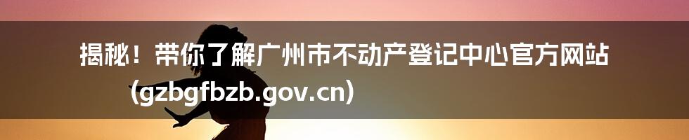 揭秘!带你了解广州市不动产登记中心官方网站 (gzbgfbzb.gov.cn)