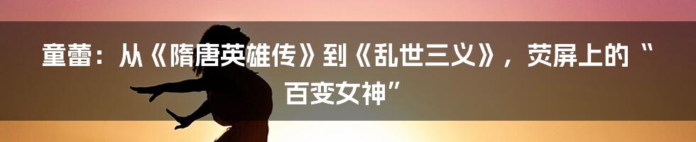 童蕾:从《隋唐英雄传》到《乱世三义》,荧屏上的“百变女神”