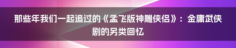 那些年我们一起追过的《孟飞版神雕侠侣》:金庸武侠剧的另类回忆