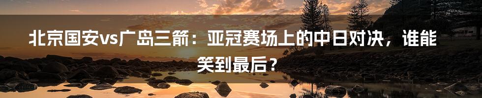 北京国安vs广岛三箭：亚冠赛场上的中日对决，谁能笑到最后？