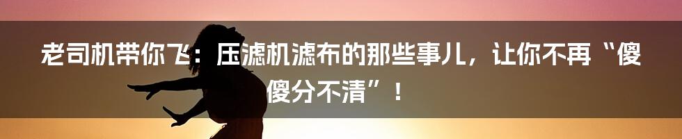 老司机带你飞:压滤机滤布的那些事儿,让你不再“傻傻分不清”!