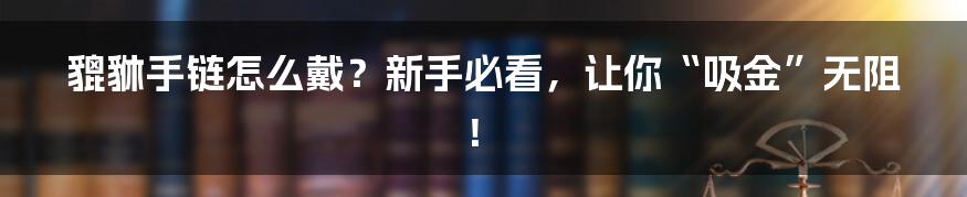 貔貅手链怎么戴？新手必看，让你“吸金”无阻！