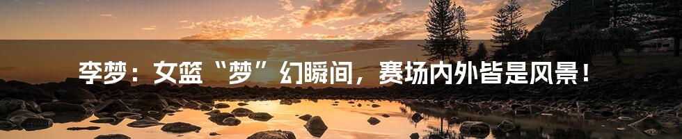 李梦:女篮“梦”幻瞬间,赛场内外皆是风景!