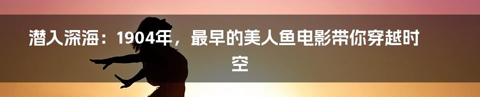 潜入深海:1904年,最早的美人鱼电影带你穿越时空