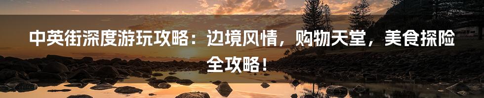 中英街深度游玩攻略:边境风情,购物天堂,美食探险全攻略!