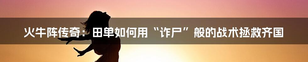火牛阵传奇:田单如何用“诈尸”般的战术拯救齐国