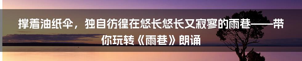 撑着油纸伞,独自彷徨在悠长悠长又寂寥的雨巷——带你玩转《雨巷》朗诵