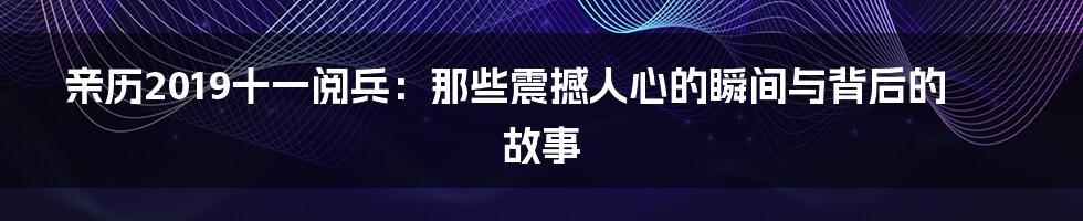亲历2019十一阅兵:那些震撼人心的瞬间与背后的故事