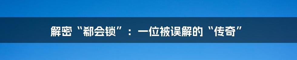 解密“郗会锁”:一位被误解的“传奇”
