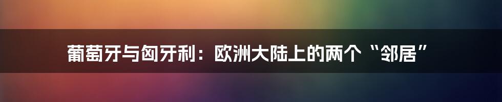 葡萄牙与匈牙利:欧洲大陆上的两个“邻居”