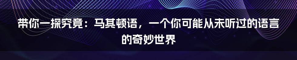带你一探究竟:马其顿语,一个你可能从未听过的语言的奇妙世界