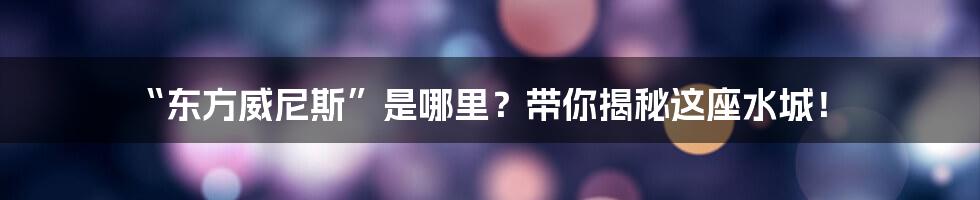 “东方威尼斯”是哪里?带你揭秘这座水城!