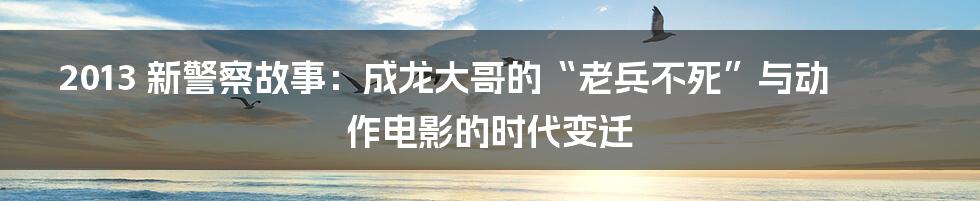 2013 新警察故事:成龙大哥的“老兵不死”与动作电影的时代变迁