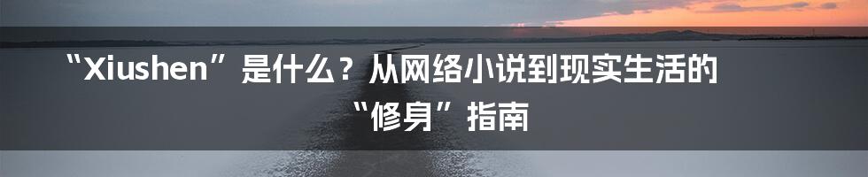 “Xiushen”是什么?从网络小说到现实生活的“修身”指南