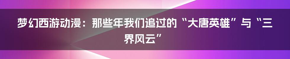 梦幻西游动漫:那些年我们追过的“大唐英雄”与“三界风云”