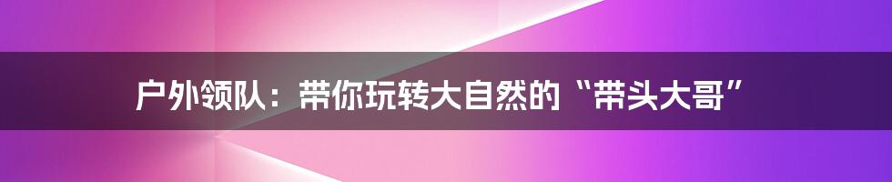 户外领队:带你玩转大自然的“带头大哥”