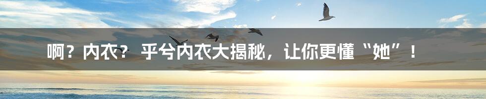 啊?内衣? 乎兮内衣大揭秘,让你更懂“她”!