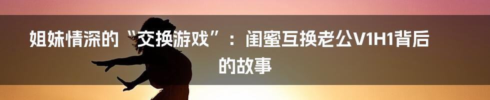 姐妹情深的“交换游戏”：闺蜜互换老公V1H1背后的故事