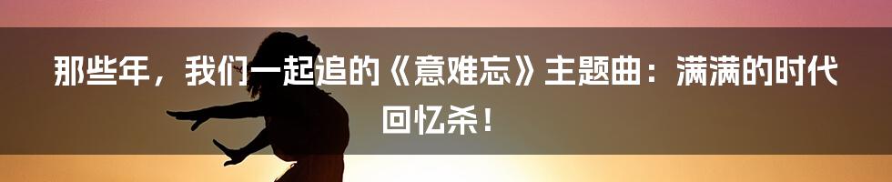 那些年,我们一起追的《意难忘》主题曲:满满的时代回忆杀!