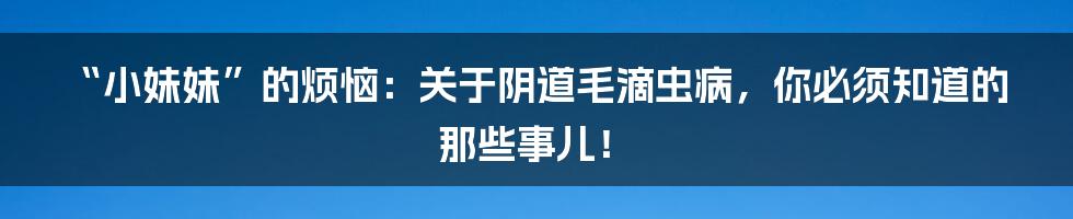“小妹妹”的烦恼:关于阴道毛滴虫病,你必须知道的那些事儿!