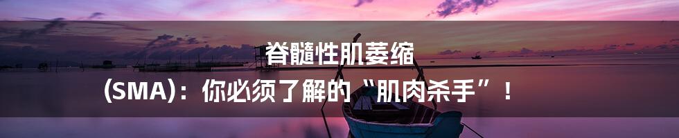 脊髓性肌萎缩 (SMA):你必须了解的“肌肉杀手”!