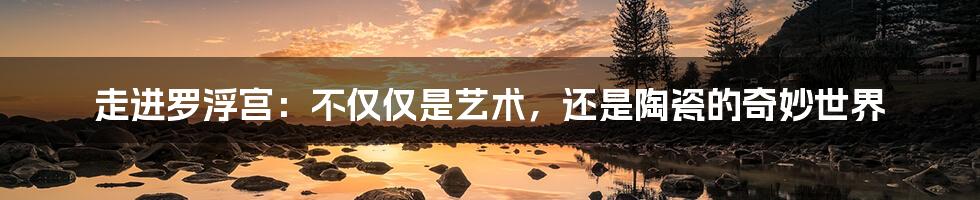 走进罗浮宫:不仅仅是艺术,还是陶瓷的奇妙世界