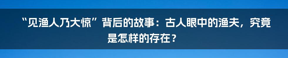 “见渔人乃大惊”背后的故事:古人眼中的渔夫,究竟是怎样的存在?
