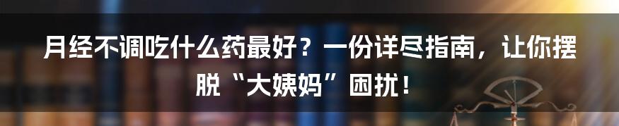 月经不调吃什么药最好?一份详尽指南,让你摆脱“大姨妈”困扰!
