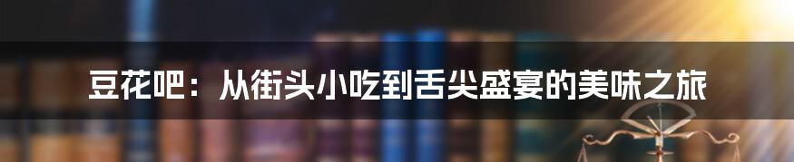 豆花吧:从街头小吃到舌尖盛宴的美味之旅