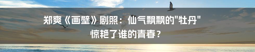 郑爽《画壁》剧照:仙气飘飘的"牡丹" 惊艳了谁的青春?