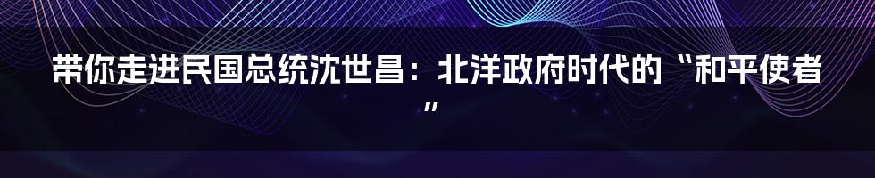 带你走进民国总统沈世昌：北洋政府时代的“和平使者”