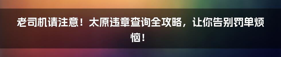 老司机请注意!太原违章查询全攻略,让你告别罚单烦恼!