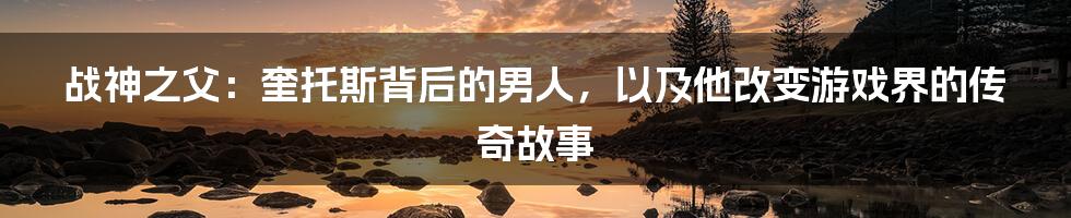 战神之父:奎托斯背后的男人,以及他改变游戏界的传奇故事