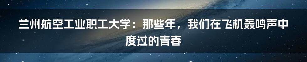 兰州航空工业职工大学:那些年,我们在飞机轰鸣声中度过的青春