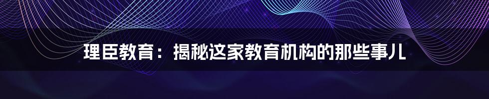 理臣教育:揭秘这家教育机构的那些事儿