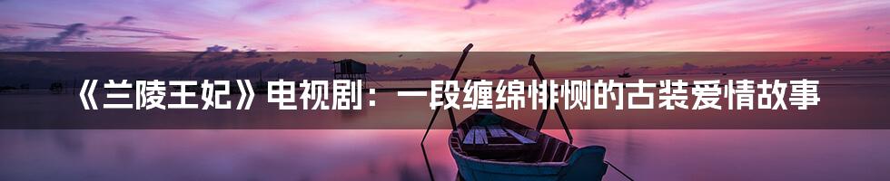 《兰陵王妃》电视剧:一段缠绵悱恻的古装爱情故事