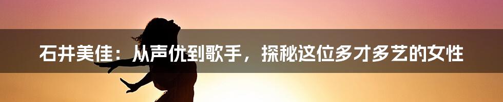 石井美佳:从声优到歌手,探秘这位多才多艺的女性