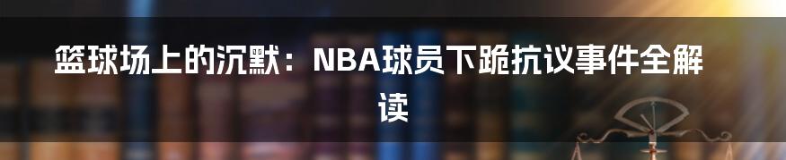 篮球场上的沉默:NBA球员下跪抗议事件全解读