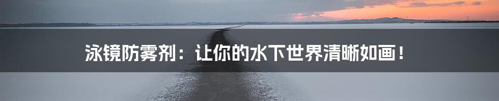 泳镜防雾剂:让你的水下世界清晰如画!