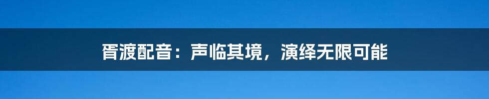 胥渡配音:声临其境,演绎无限可能