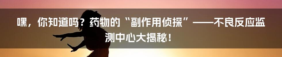 嘿,你知道吗?药物的“副作用侦探”——不良反应监测中心大揭秘!