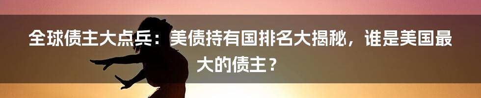 全球债主大点兵:美债持有国排名大揭秘,谁是美国最大的债主?