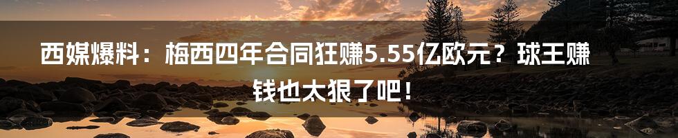西媒爆料:梅西四年合同狂赚5.55亿欧元?球王赚钱也太狠了吧!