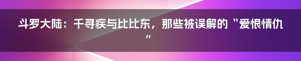 斗罗大陆:千寻疾与比比东,那些被误解的“爱恨情仇”