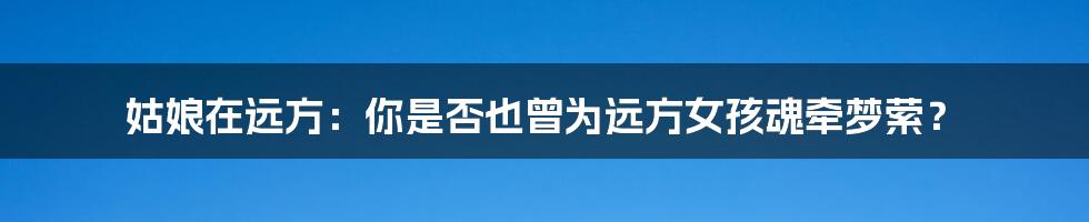 姑娘在远方:你是否也曾为远方女孩魂牵梦萦?